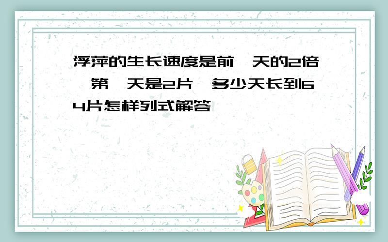 浮萍的生长速度是前一天的2倍,第一天是2片,多少天长到64片怎样列式解答