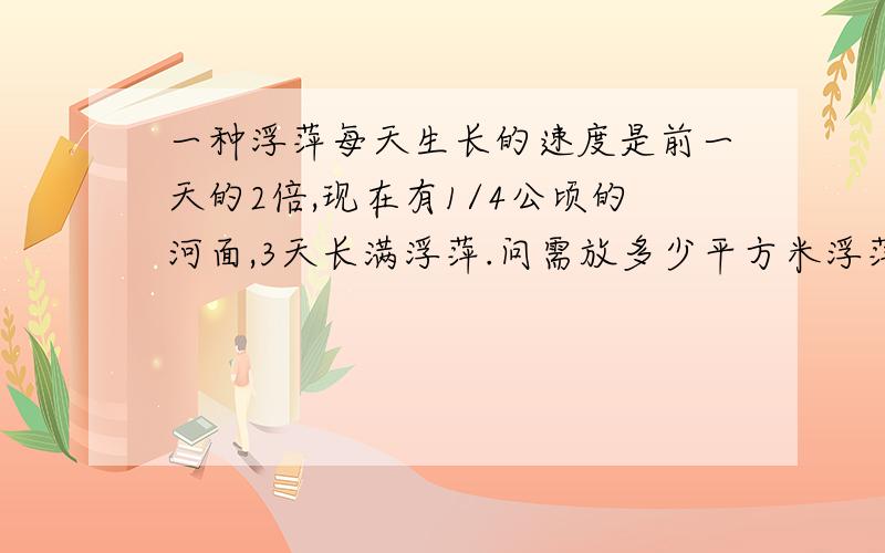 一种浮萍每天生长的速度是前一天的2倍,现在有1/4公顷的河面,3天长满浮萍.问需放多少平方米浮萍?