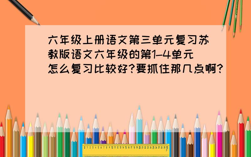 六年级上册语文第三单元复习苏教版语文六年级的第1-4单元怎么复习比较好?要抓住那几点啊?