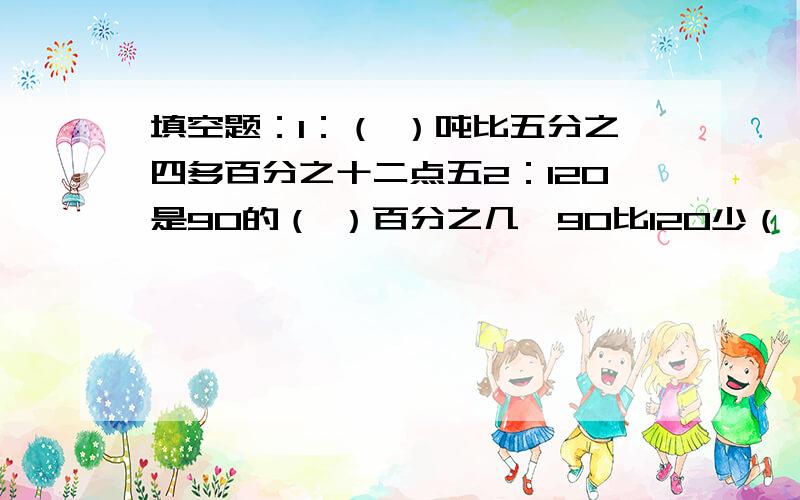 填空题：1：（ ）吨比五分之四多百分之十二点五2：120是90的（ ）百分之几,90比120少（ ）百分之几3：（ ）的四分之三和81的九分之五相等4：一间工程十五天可以完成,做了四天,还剩这份工