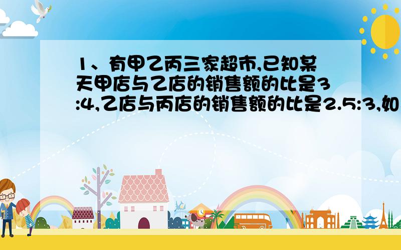 1、有甲乙丙三家超市,已知某天甲店与乙店的销售额的比是3:4,乙店与丙店的销售额的比是2.5:3,如果这天乙店的销售额比甲丙店的销售额少931元,求这天三家超市的销售额各是多少?2、某天王华