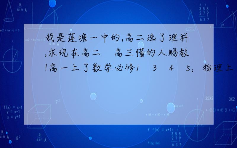 我是莲塘一中的,高二选了理科,求现在高二　高三懂的人赐教!高一上了数学必修1　3　4　5：物理上了必修1　2选修3-5的第一单元；化学上了必修1　2；英语上了必修1　2　3　4