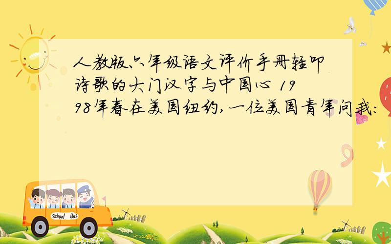 人教版六年级语文评价手册轻叩诗歌的大门汉字与中国心 1998年春在美国纽约,一位美国青年问我：“为什么中国人的凝聚力那么强?” 我戏答曰：“第一,我们都吃中餐；第二,我们都讲中文,