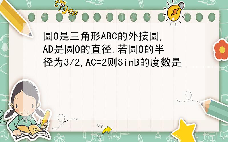 圆O是三角形ABC的外接圆,AD是圆O的直径,若圆O的半径为3/2,AC=2则SinB的度数是_______