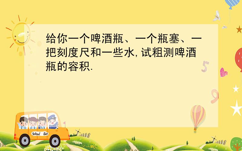 给你一个啤酒瓶、一个瓶塞、一把刻度尺和一些水,试粗测啤酒瓶的容积.