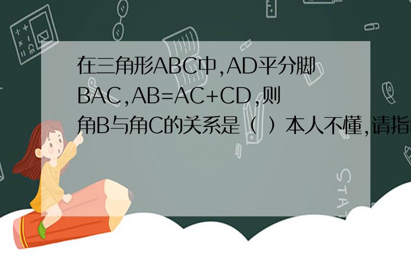 在三角形ABC中,AD平分脚BAC,AB=AC+CD,则角B与角C的关系是（ ）本人不懂,请指教