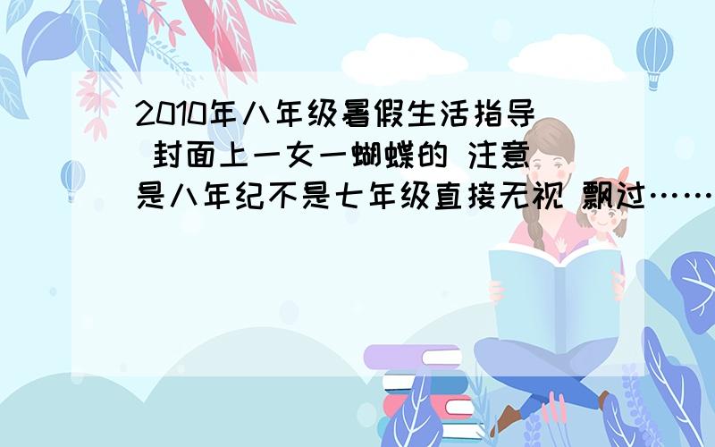 2010年八年级暑假生活指导 封面上一女一蝴蝶的 注意 是八年纪不是七年级直接无视 飘过…… 数学只要选择填空的