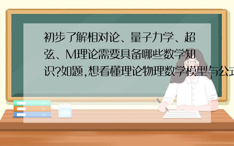 初步了解相对论、量子力学、超弦、M理论需要具备哪些数学知识?如题,想看懂理论物理数学模型与公式.要学哪些数学知识?请达人尽可能详尽的指点下.