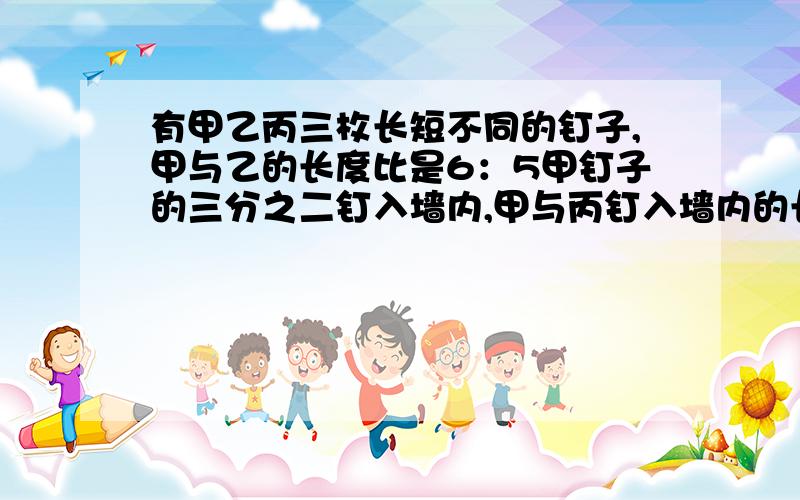 有甲乙丙三枚长短不同的钉子,甲与乙的长度比是6：5甲钉子的三分之二钉入墙内,甲与丙钉入墙内的长度比为5：4,而他们留在墙外的部分一样长,问甲乙丙三个长度的比是多少?