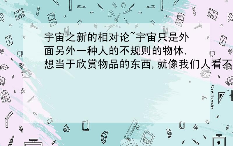 宇宙之新的相对论~宇宙只是外面另外一种人的不规则的物体,想当于欣赏物品的东西,就像我们人看不见细菌一样的生物.也许在这个宇宙之外还有比我们更高一层、更巨大的一种人,因为这只