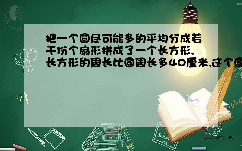 把一个圆尽可能多的平均分成若干份个扇形拼成了一个长方形,长方形的周长比圆周长多40厘米,这个圆的面积()cm?