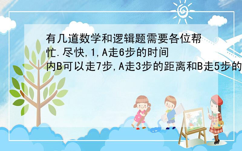 有几道数学和逻辑题需要各位帮忙.尽快,1,A走6步的时间内B可以走7步,A走3步的距离和B走5步的距离相同.如果B先出发,走了300步以后,A再来追赶,问A击要走多少步才能追赶上?A 300步B 500步C 600步D永