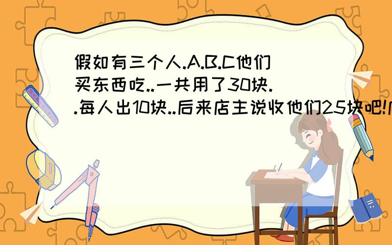 假如有三个人.A.B.C他们买东西吃..一共用了30块..每人出10块..后来店主说收他们25块吧!店员就跟A.B.C说我每人给你们1块..剩下的2块归我吧...A.B.C答应了...就是25+1+1+1+2=30..但是A.B.C分别得了9块...3