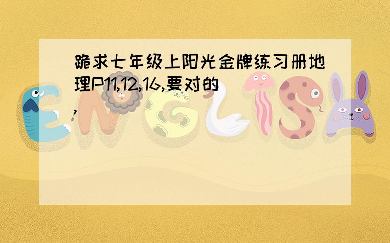 跪求七年级上阳光金牌练习册地理P11,12,16,要对的,