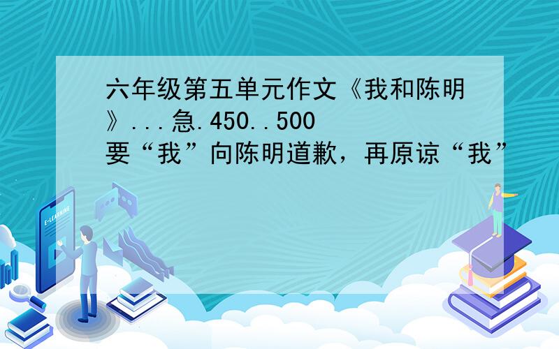 六年级第五单元作文《我和陈明》...急.450..500要“我”向陈明道歉，再原谅“我”