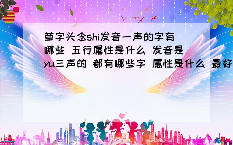 草字头念shi发音一声的字有哪些 五行属性是什么 发音是yu三声的 都有哪些字 属性是什么 最好是有木有水孩子是属兔的 这几天出生 姓王 想要一个 三个字名字 发音为 wang shi yu 的