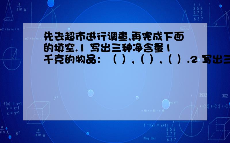 先去超市进行调查,再完成下面的填空.1 写出三种净含量1千克的物品：（ ）,（ ）,（ ）.2 写出三种净含量5千克的物品：（ ）,（ ）,（ ）.3 写出三种净含量10千克的物品：（ ）,（ ）,（ ）.