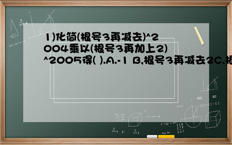 1)化简(根号3再减去)^2004乘以(根号3再加上2)^2005得( ).A.-1 B,根号3再减去2C.根号3再加上2D.根号3减去根号22)当x满足条件________时,二次根式根号(x+3)/(x+1)有意义3)估算根号12.4≈_____________(误差小于0.