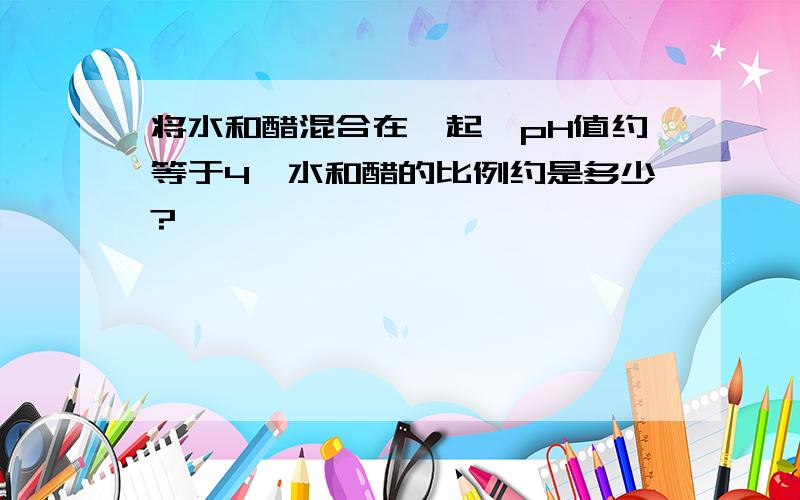 将水和醋混合在一起,pH值约等于4,水和醋的比例约是多少?