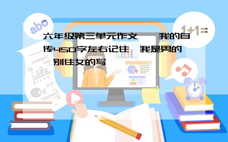 六年级第三单元作文——我的自传450字左右记住,我是男的,别往女的写