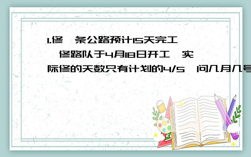 1.修一条公路预计15天完工,修路队于4月18日开工,实际修的天数只有计划的4/5,问几月几号完成任务?2.新华书店运进一批文艺书,第一天卖出总数的25%,第二天卖出450本,第三天卖出总数的15%,还剩15