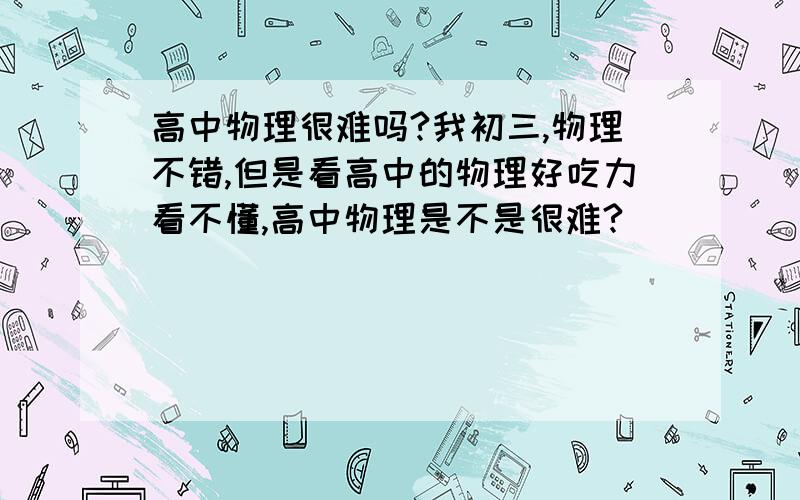 高中物理很难吗?我初三,物理不错,但是看高中的物理好吃力看不懂,高中物理是不是很难?