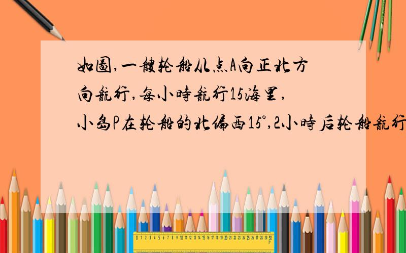 如图,一艘轮船从点A向正北方向航行,每小时航行15海里,小岛P在轮船的北偏西15°,2小时后轮船航行到点B,小岛P此时在轮船的北偏西30°,2小时后轮船航行到点B,小岛P此时在轮船的北偏西30°方向,