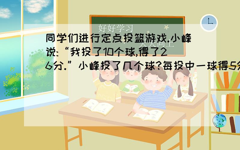 同学们进行定点投篮游戏.小峰说:“我投了10个球,得了26分.”小峰投了几个球?每投中一球得5分.投不中倒扣1分.