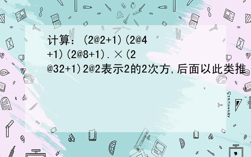 计算：(2@2+1)(2@4+1)(2@8+1).×(2@32+1)2@2表示2的2次方,后面以此类推