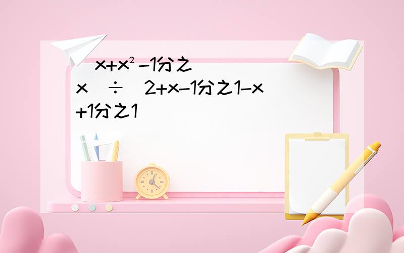 （x+x²-1分之x）÷（2+x-1分之1-x+1分之1）