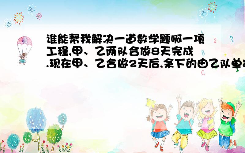 谁能帮我解决一道数学题啊一项工程,甲、乙两队合做8天完成.现在甲、乙合做2天后,余下的由乙队单独做,又用10天完成.这项工程若由甲队单独做需要几天完成?