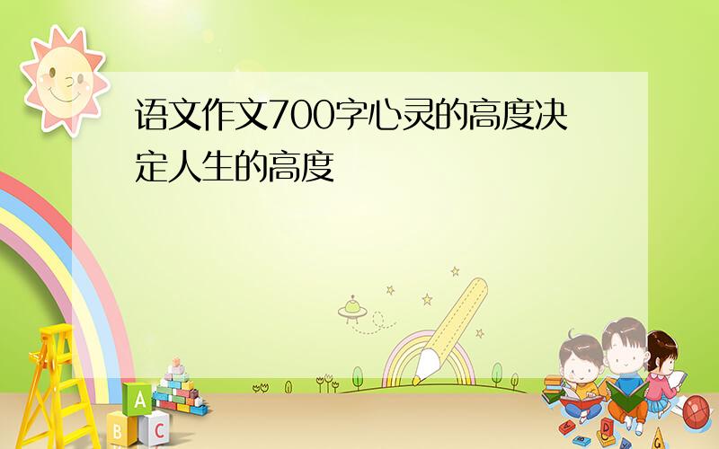 语文作文700字心灵的高度决定人生的高度