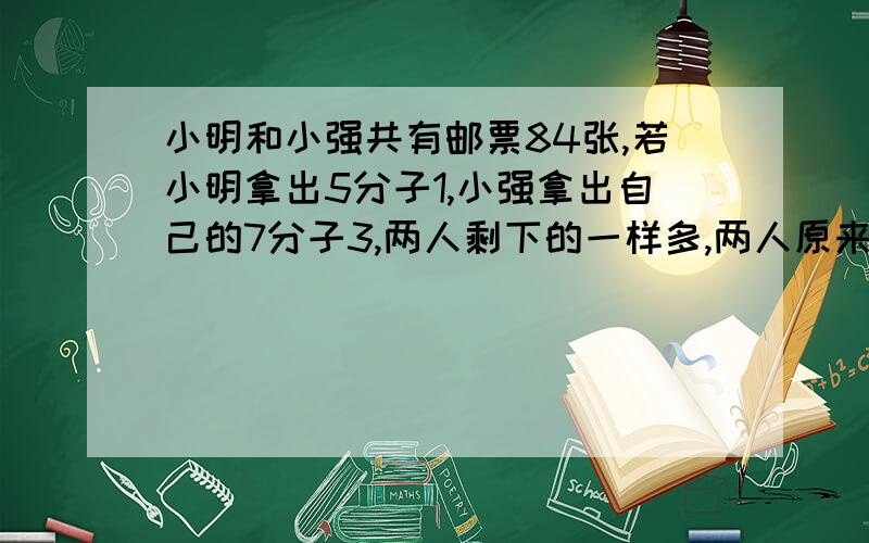 小明和小强共有邮票84张,若小明拿出5分子1,小强拿出自己的7分子3,两人剩下的一样多,两人原来有多少张?后天就开学了!