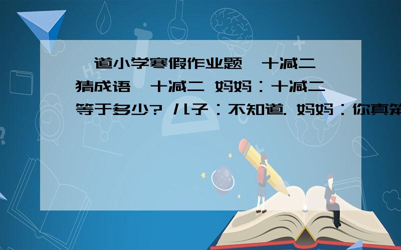 一道小学寒假作业题《十减二 猜成语》十减二 妈妈：十减二等于多少? 儿子：不知道. 妈妈：你真笨.比方说,我买了十个橘子,你拿走两个,结果呢? 儿子：我吃掉了. 猜成语答案不止一个