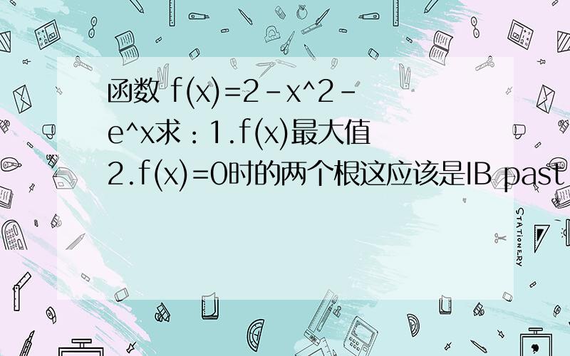 函数 f(x)=2-x^2-e^x求：1.f(x)最大值2.f(x)=0时的两个根这应该是IB past paper上的原题…… 只是我现在找不到答案所以来问下。