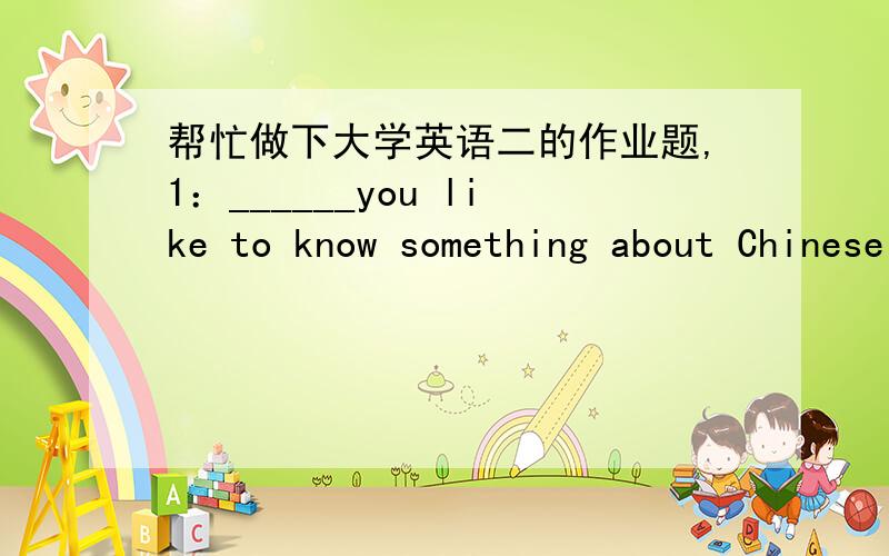 帮忙做下大学英语二的作业题,1：______you like to know something about Chinese acrobatics?1.Could 2.Would 3.Can 4.Will 2：It was in the classroom ______we had class meeting yesterday.1.which 2.where 3.that 4.why 3：Thousands of products