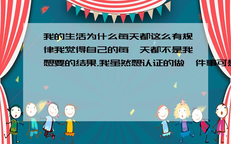 我的生活为什么每天都这么有规律我觉得自己的每一天都不是我想要的结果，我虽然想认证的做一件事可是总是不如我所愿，我该怎么办呀。o(︶︿︶)o 唉