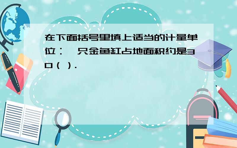 在下面括号里填上适当的计量单位：一只金鱼缸占地面积约是30（）.