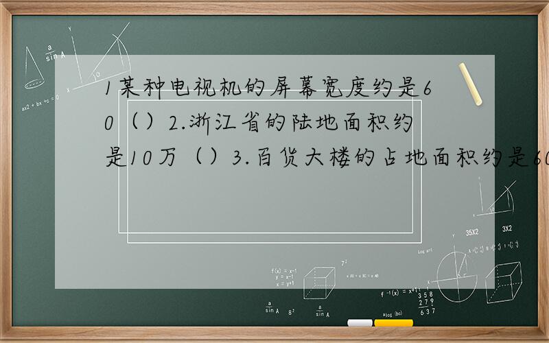 1某种电视机的屏幕宽度约是60（）2.浙江省的陆地面积约是10万（）3.百货大楼的占地面积约是6000（）4.王伯伯承包了一个鱼塘,这个鱼塘占地约为2（）5.一本笔记本封面的面积约为3（）