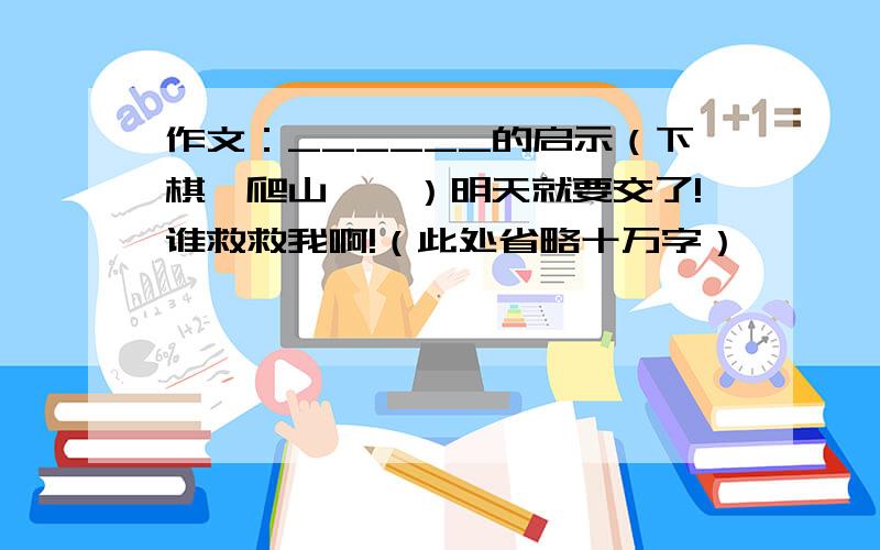 作文：______的启示（下棋,爬山……）明天就要交了!谁救救我啊!（此处省略十万字）