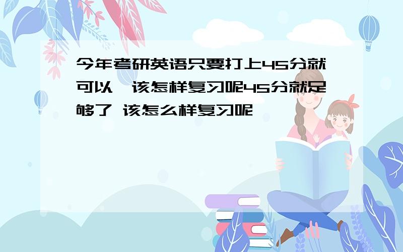 今年考研英语只要打上45分就可以,该怎样复习呢45分就足够了 该怎么样复习呢