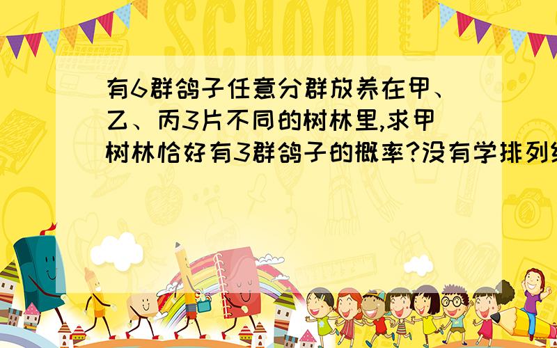 有6群鸽子任意分群放养在甲、乙、丙3片不同的树林里,求甲树林恰好有3群鸽子的概率?没有学排列组合