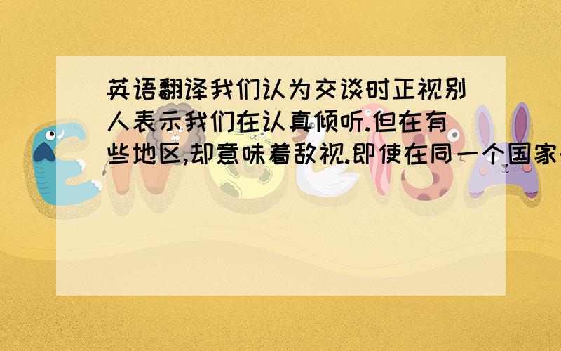 英语翻译我们认为交谈时正视别人表示我们在认真倾听.但在有些地区,却意味着敌视.即使在同一个国家的不同地区,也会有不同的身体语言.因此,如果你外出旅游,了解当地的身体语言是非常重