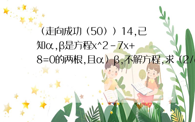 （走向成功（50））14,已知α,β是方程x^2-7x+8=0的两根,且α〉β,不解方程,求（2/α）+3β^2的值.