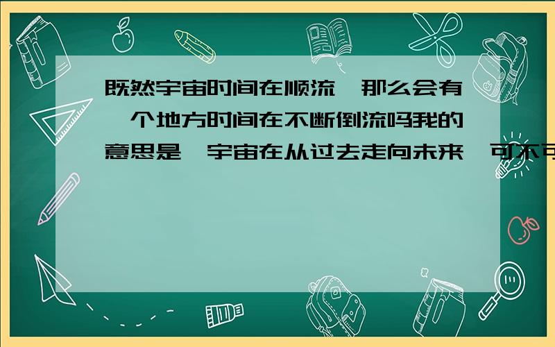 既然宇宙时间在顺流,那么会有一个地方时间在不断倒流吗我的意思是,宇宙在从过去走向未来,可不可能有一个地方在从未来走到过去,与宇宙对立或者保持相对稳定的平衡关系,或者同时绕着