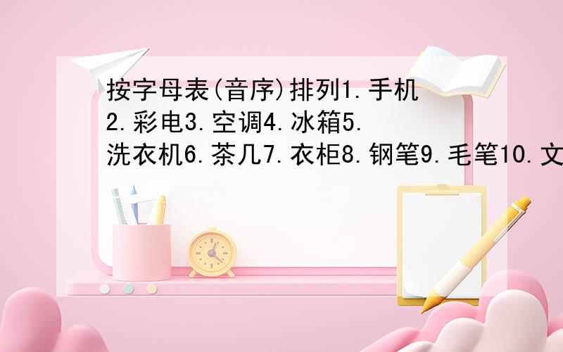 按字母表(音序)排列1.手机2.彩电3.空调4.冰箱5.洗衣机6.茶几7.衣柜8.钢笔9.毛笔10.文具盒对了加分