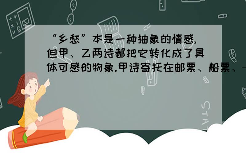 “乡愁”本是一种抽象的情感,但甲、乙两诗都把它转化成了具体可感的物象.甲诗寄托在邮票、船票、——、