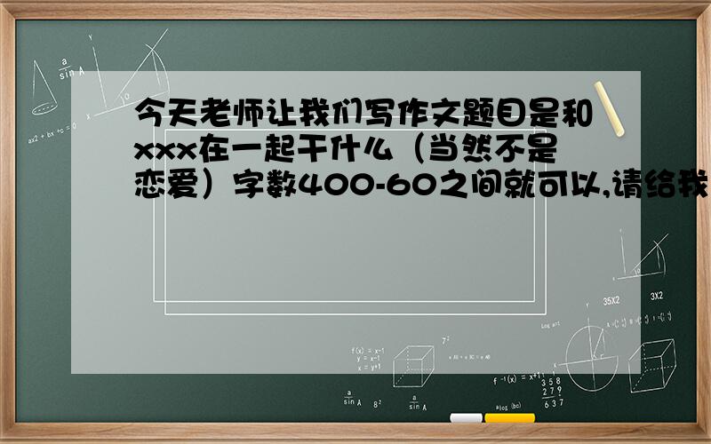 今天老师让我们写作文题目是和xxx在一起干什么（当然不是恋爱）字数400-60之间就可以,请给我一篇文章