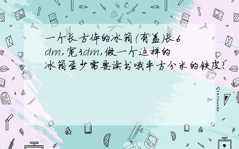 一个长方体的冰箱（有盖）长6dm,宽3dm,做一个这样的冰箱至少需要读书哦平方分米的铁皮?