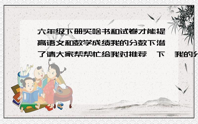 六年级下册买啥书和试卷才能提高语文和数学成绩我的分数下潜了请大家帮帮忙给我对推荐一下,我的分数下降了请大家帮帮忙给我对推荐一下,我需要可以让我从70在回到95以上的让书和试卷,